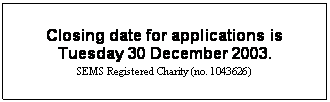 Text Box: Closing date for applications is
Tuesday 30 December 2003. 
SEMS Registered Charity (no. 1043626)
